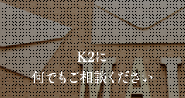 K2に何でもご相談ください